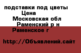 подставки под цветы  › Цена ­ 1 000 - Московская обл., Раменский р-н, Раменское г.  »    